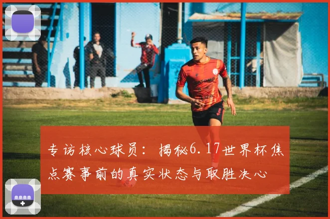 专访核心球员：揭秘6.17世界杯焦点赛事前的真实状态与取胜决心