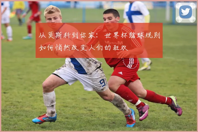 从莫斯科到你家：世界杯赌球规则如何悄然改变人们的狂欢