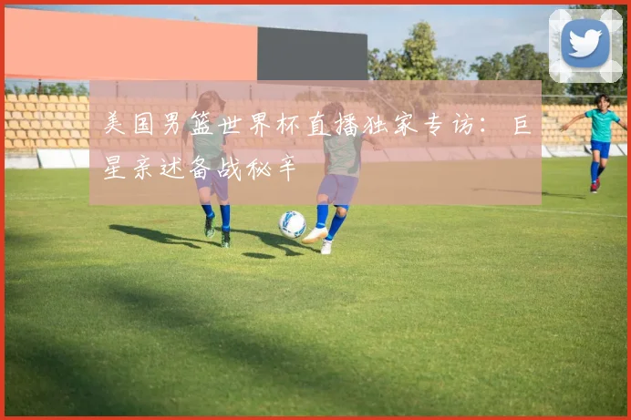 美国男篮世界杯直播独家专访：巨星亲述备战秘辛
