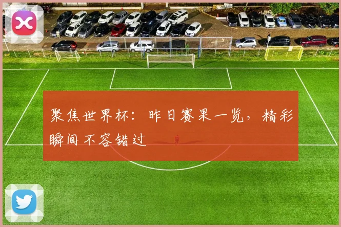 聚焦世界杯：昨日赛果一览，精彩瞬间不容错过
