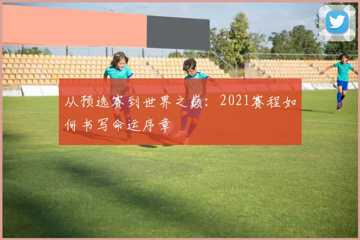 从预选赛到世界之巅：2021赛程如何书写命运序章