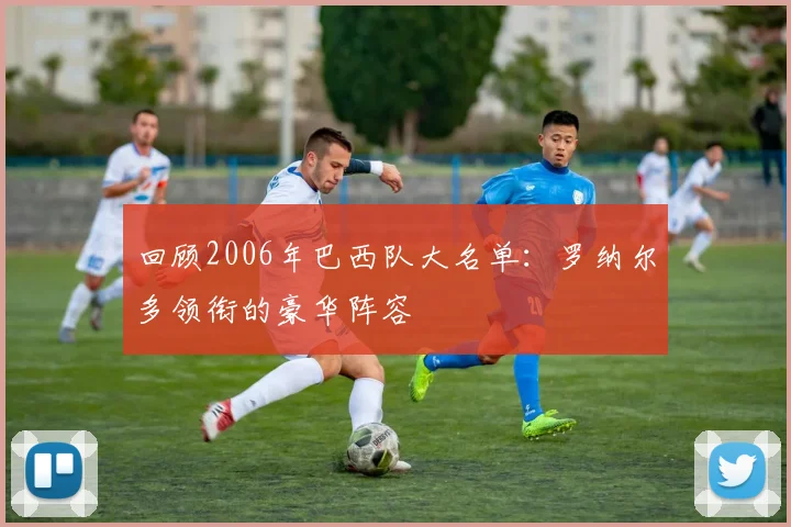回顾2006年巴西队大名单：罗纳尔多领衔的豪华阵容