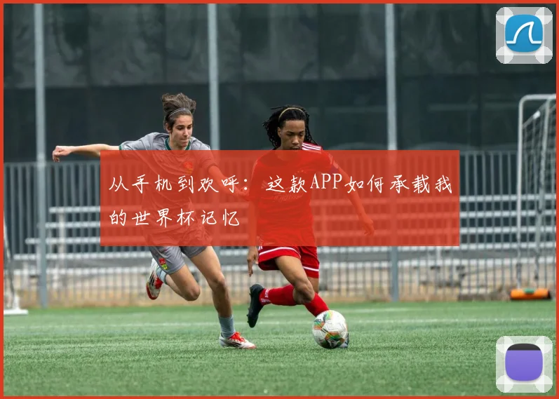 从手机到欢呼：这款APP如何承载我的世界杯记忆