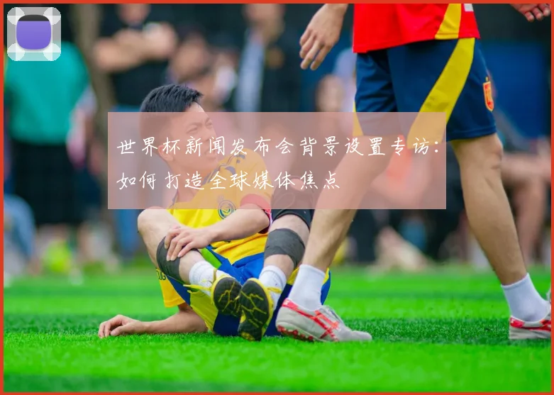 世界杯新闻发布会背景设置专访：如何打造全球媒体焦点
