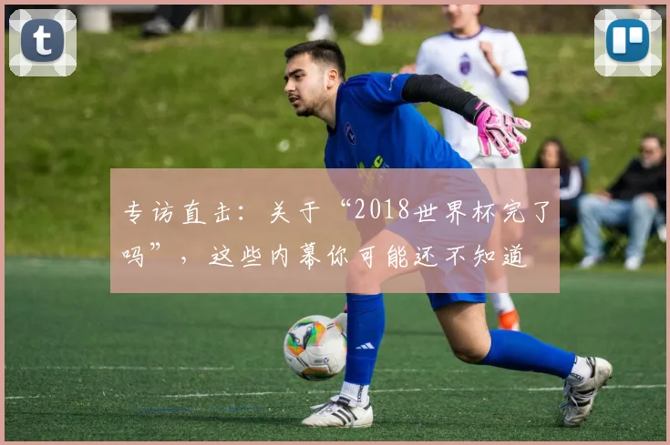 专访直击：关于“2018世界杯完了吗”，这些内幕你可能还不知道