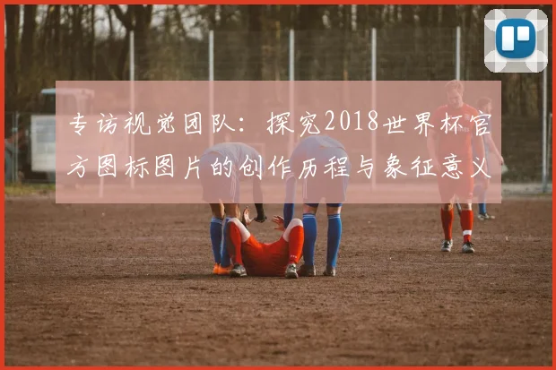 专访视觉团队：探究2018世界杯官方图标图片的创作历程与象征意义