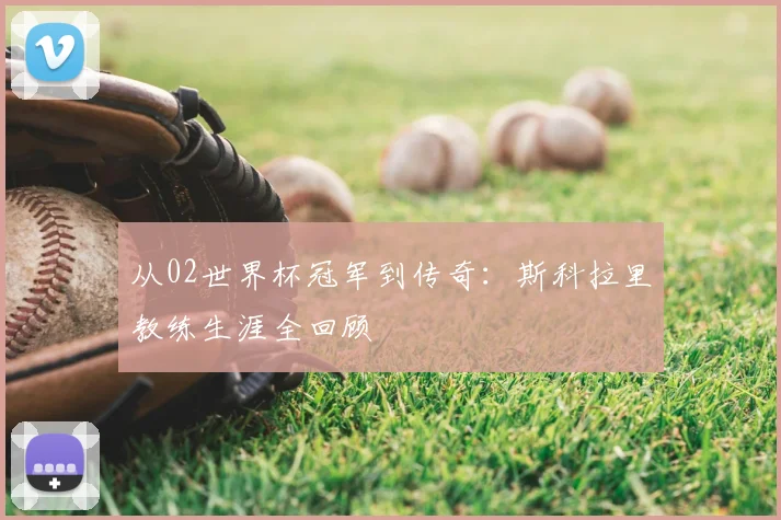 从02世界杯冠军到传奇:斯科拉里教练生涯全回顾
