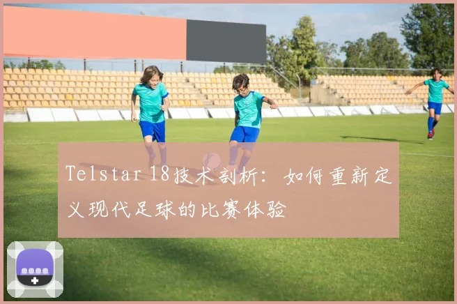 Telstar 18技术剖析：如何重新定义现代足球的比赛体验