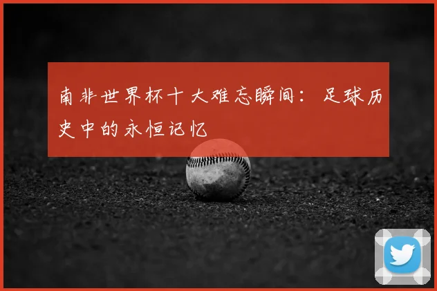 南非世界杯十大难忘瞬间:足球历史中的永恒记忆