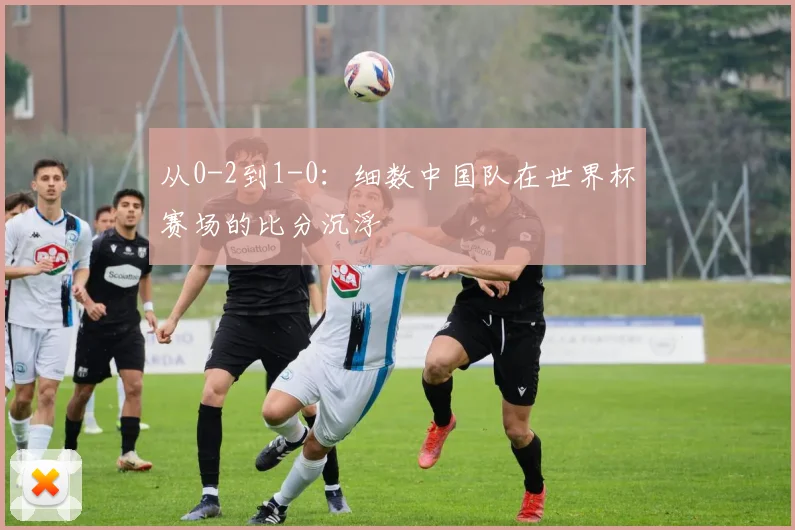 从0-2到1-0：细数中国队在世界杯赛场的比分沉浮