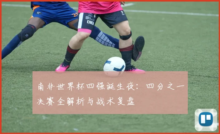 南非世界杯四强诞生夜：四分之一决赛全解析与战术复盘