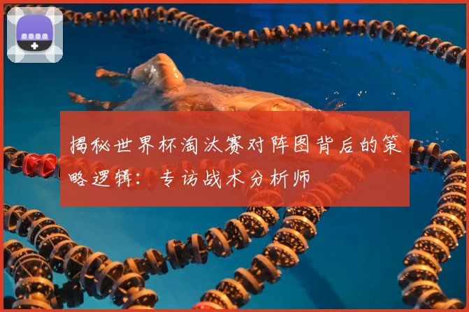 揭秘世界杯淘汰赛对阵图背后的策略逻辑：专访战术分析师