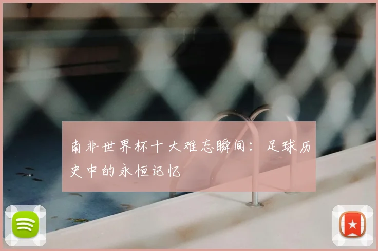 南非世界杯十大难忘瞬间：足球历史中的永恒记忆