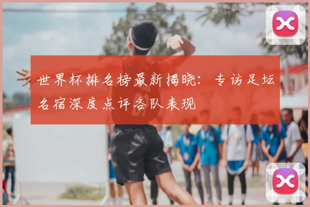 世界杯排名榜最新揭晓：专访足坛名宿深度点评各队表现