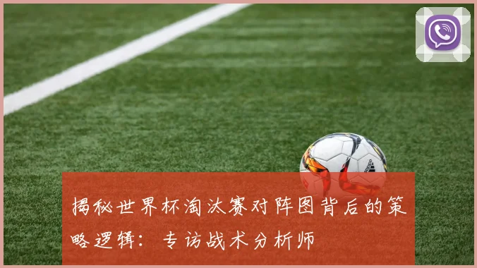 揭秘世界杯淘汰赛对阵图背后的策略逻辑：专访战术分析师