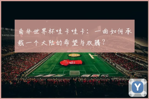 南非世界杯哇卡哇卡：一曲如何承载一个大陆的希望与欢腾？