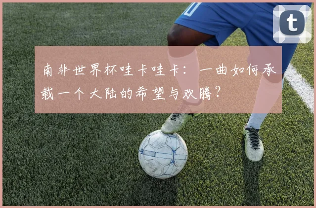 南非世界杯哇卡哇卡：一曲如何承载一个大陆的希望与欢腾？
