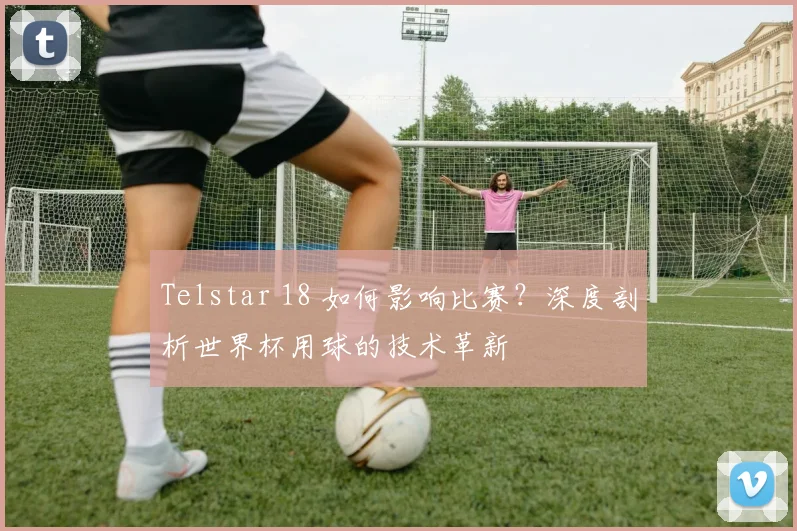 Telstar 18 如何影响比赛?深度剖析世界杯用球的技术革新