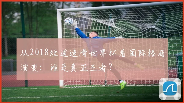从2018短道速滑世界杯看国际格局演变：谁是真正王者？