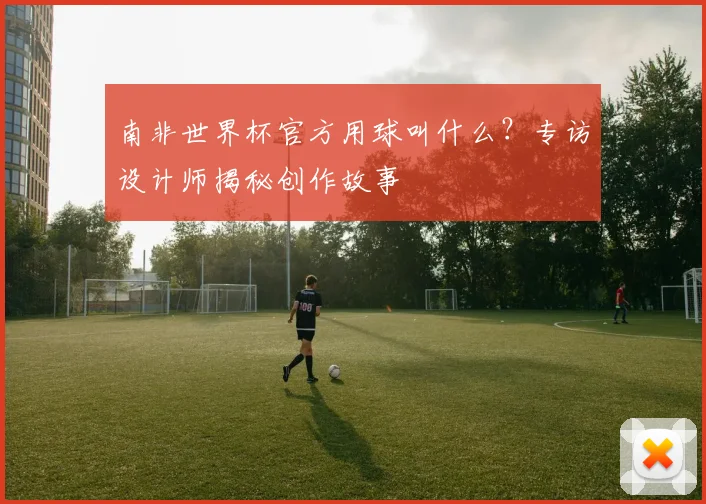 南非世界杯官方用球叫什么？专访设计师揭秘创作故事
